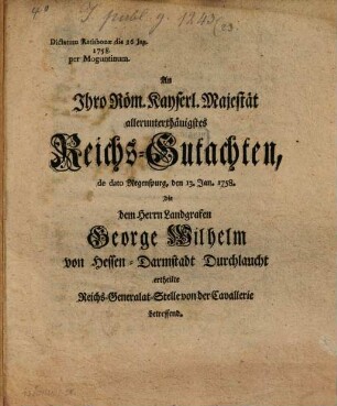 An Ihro Röm. Kais. Majestät allerunterth. Reichsgutachten dd. Reg. 13. Jan. 1758, die dem ... Landgrafen Gg. Wilhelm v. Hessen-Darmstadt ... ertheilte Reichs-Generalat-Stelle von der Cavallerie betr.