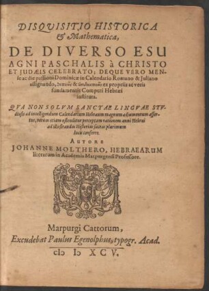 DISQVISITIO HISTORICA || et Mathematica,|| DE DIVERSO ESU || AGNI PASCHALIS à CHRISTO || ET JUDAEIS CELEBRATO; DEQUE VERO MEN-||se ac die passioni Dominicae in Calendario Romano & Juliano || assignando ... || AUTORE || JOHANNE MOLTHERO, HEBRAEARUM || literarum in Academia Marpurgensi Professore.||