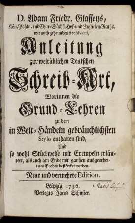 D. Adam Friedr. Glaffeys, Kön. Pohln. und Chur-Sächß. Hof-und Justitien-Raths, wie auch geheimden Archivarii, Anleitung zur weltüblichen Teutschen Schreib-Art : Worinnen die Grund-Lehren zu dem in Welt-Händeln gebräuchlichsten Stylo enthalten sind, Und so wohl Stückweise mit Exempeln erläutert, als auch am Ende mit gantzen ausgearbeiteten Proben bestärcket werden