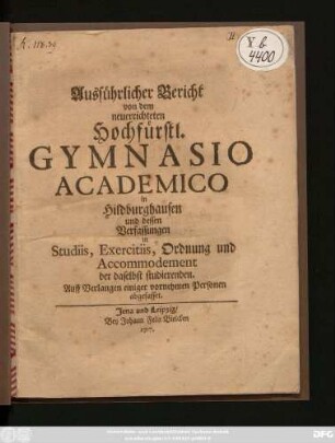 Ausführlicher Bericht von dem neuerrichteten Hochfürstl. Gymnasio Academico in Hildburghausen und dessen Verfassungen in Studiis, Exercitiis, Ordnung und Accommodement der daselbst studierenden : Auff Verlangen einiger vornehmen Personen abgefasset