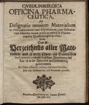 Quedlinburgica Officina Pharmaceutica, seu Designatio omnium Materialium ac Medicamentorum cum Chymicorum, tum Galenicorum adiuncto eorum pretio ac valore in Pharmacopolio Quedlinburgico prostantium. Das ist: Verzeichnüs aller Materialien/ und so wohl Chym- als Galenischen Medicamenten nebenst derselben Wurderung und Tax/ so in der Apotecken zu Quedlinburg zu bekommen