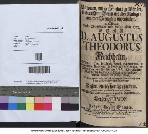 Das Vertrauen, mit welchen gläubige Christen, in ihren Amt, Beruff und allen Anliegen göttlichen Beystand zu suchen haben, Ward, Als der Weiland Hoch-Edelgeborne und Hochgelahrte Herr, Herr D. Augustus Theodorus Reichhelm, Berühmter JCtus, des Königl. Preußl. Schöppenstuls, in Hertzogthum Magdeburg, hochverdienter Sub-Senior, der Königl. Berg- und Thal-Gerichte Assessor, Ober-Kirchen-Vorsteher bey der Kirche zur L. Frauen, wie auch vornehmer Patricius und Pfänner allhier, Den 25. Aprilis, dieses ietztlauffenden 1732ten Jahres durch einen seligen Todt, von dieser Welt abgefordert, Und Dessen entseelter Leichnam, folgenden 29ten gedachten Monats und Jahres, Mit Christüblichen Solennitäten, zur Erden bestattet wurde, In dem Leichen-Sermon Vorgestellt von Johann George Francken, Königl. Preußl. Consistorial-Rathe ...