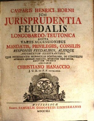 Casparis Henrici Hornii JCti Jurisprudentia Feudalis Longobardo-Teutonica : Aucta Variis Accessionibus, Mandatis, Privilegiis, Consiliis Responsis Feudalibus, Aliisque Argumentum Illustrantibus. Quæ Incrementis Nonnullis Posthumis, In Contextu Asterisco Quodam Indicatis, Separatim Vero Editis, Auctior Prodit