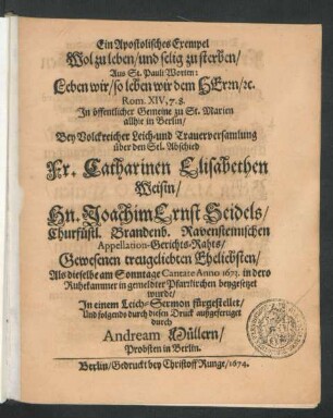 Ein Apostolisches Exempel Wol zu leben/ und selig zu sterben : Aus St. Pauli Worten: Leben wir/ so leben wir dem Herrn ... In öffentlicher Gemeine zu St. Marien allhie in Berlin/ Bey Volckreicher Leich- und Trauerversamlung über den Sel. Abschied Fr. Catharinen Elisabethen Weisin/ Hn. Joachim Ernst Seidels/ Churfüstl. Brandenb. Ravensteinischen Appellation-Gerichts-Rahts ... Eheliebsten/ Als dieselbe am Sonntage Cantate Anno 1673. ... beygesetzet wurde/ In einem Leich-Sermon fürgestellet ...