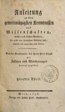 Anleitung zu den gemeinnützigsten Kenntnissen und Wissenschaften, welche auch solchen Personen, die nicht von Profession Gelehrte sind, nützlich und angenehm seyn können : nach der Encyklopädie des Herrn Prof. Klügel mit Zusätzen und Abänderungen herausgegeben, 5