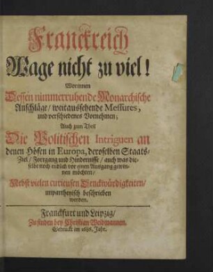 Franckreich Wage nicht zu viel! : Worinnen Dessen nimmerruhende Monarchische Anschläge, weitaussehende Messures, und verschiedenes Vornehmen; Auch zum Theil Die Politischen Intrigen an denen Höfen in Europa ... unpartheyisch beschrieben werden