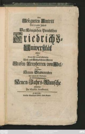 Bey Gesegneten Eintritt des 1709ten Jahres Sollten der Königlichen Preußischen Friedrichs-Universität allhier, Und Denen sich darauf befindenden Hoch- und Wohlgebohrnen Herrn Grafen, Freyherren, von Adel, Und Sämtliche Herren Studierenden Ihre gehorsamste Schuldigkeit In einem wohlgemeynten Neuen-Jahres-Wunsche abstatten Die Ministri Academici