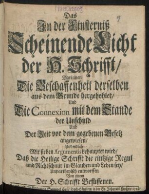 Das In der Finsterniß Scheinende Licht der H. Schrifft/ Darinnen Die Beschaffenheit derselben aus dem Grunde hervorgehohlet/ Und Die Connexion mit dem Stande der Unschuld Und Der Zeit vor dem gegebenen Gesetz angewiesen/ Und endlich Mit sieben Argumentis behauptet wird/ Daß die Heilige Schrifft die eintzige Regul ... sey/ Unpartheyisch entworffen von einem Der H. Schrifft Beflissenen