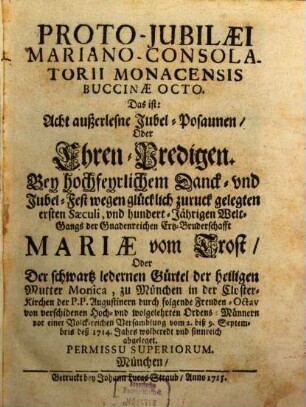 Proto-Jubilæi Mariano-Consolatorii Monacensis Buccinæ Octo. Das ist: Acht außerlesene Jubel-Posaunen, Oder Ehren-Predigen. : Bey hochfeyrlichem Danck- vnd Jubel-Fest wegen glücklich zuruck gelegten ersten Sæculi, vnd hundert-Jährigen Welt-Gangs der Gnadenreichen Ertz-Bruderschafft Mariæ vom Trost, Oder Der schwartz ledernen Gürtel der heiligen Mutter Monica, zu München in der Closter-Kirchen der P.P. Augustinern durch folgende Freuden-Octav von verschidenen Hoch- vnd wolgelehrten Ordens-Männern vor einer Volck-reichen Versamblung vom 2. biß 9. Septembris deß 1714. Jahrs wolberedt vnd sinnreich abgeleget