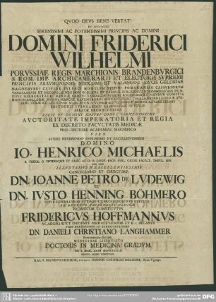 Et Auspiciis Serenissimi Ac Potentissimi Principis Ac Domini Domini Friderici Wilhelmi Porussiae Regis Marchionis Brandenburgici ... Ex Decreto Facultatis Medicae Pro-Rectore Academiae ... Domino Jo. Henrico Michaelis S. Theol. D. Eiusdemque Et Graec. Ac O. O. Lingu. Prof. Publ. Ordin. Facult. Theol. Sen. Nec Non ... Cancellario Et Directore Dn. Joanne Petro De Ludwig Et Dn. Iusto Henning Böhmero Ictis Consiliariis Intimis Et Professoribus Publicis Ex Decreto Facultais Medicae Promotor Constitutus Fridericus Hoffmannus Academiae et Ordinis Medici Senior Et h. t. Decanus ... Dn. Danieli Christiano Langhammer Festenberga-Silesio. Medicinae Licentiato Doctoris In Medicina Gradum Die X. Abril. Anni MDCCXXXIV. Debito Modo Contulit.