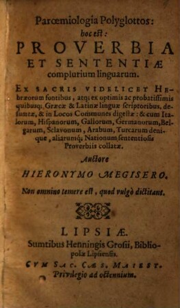 Paroemiologia Polyglottos: hoc est: Proverbia Et Sententiae complurium linguarum : Ex Sacris Videlicet Hebraeorum fontibus, atq[ue] ex optimis ... Graecae & Latinae linguae scriptoribus, desumptae, & in Locos Communes digestae: & cum Italorum, Hispanorum, Gallorum, Germanorum, Belgarum, Sclavonum, Arabum, Turcarum denique aliarumq[ue] Nationum sententiosis Proverbiis collatae