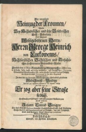 Der vergnügte Heimzug der Frommen : Wurde Bey Hochadelicher und sehr Volckreicher Leich-Bestattung Des ... Herrn George Heinrich von Luckowenns/ Hochfürstlichen Sächsischen und Anhaltischen Hochbetrauten Geheimbden Raths/ Als Derselbe den 27. Nov. ... 1700. ... verschieden/ und darauff den 2. Decembr. ... in der Kirche Petri und Pauli zu Delitzsch ... in sein Erb-Begräbniß beygeleget wurde/ In einer den 29. Decembr. ... daselbst gehaltenen Gedächtnisz-Predigt Aus den gar besondern Worten in der Apostel-Gesch. am VIII. vers. 39. Er zog aber seine Straße frölich. schrifftmäßig vorgetragen ... und zum Druck befördert