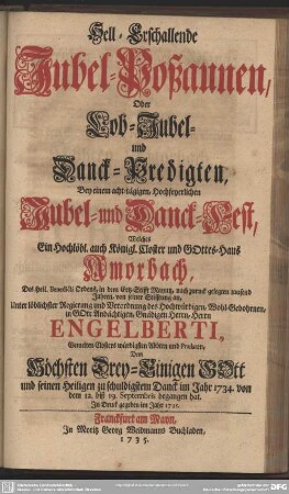 Hell-Erschallende Jubel-Poßaunen, Oder Lob-Jubel- und Danck-Predigten : Bey einem acht-tägigen, Hochfeyerlichen Jubel- und Danck-Fest, Welches Ein Hochlöbl. auch Königl. Closter und Gottes-Haus Amorbach ... Unter löblicher Regierung und Verordnung des ... Herrn Engelberti, Gemelten Closters würdigsten Abbten und Paelaten ... im Jahr 1734 von dem 12. biß 19. Septembris begangen hat; In Druck gegeben im Jahr 1735