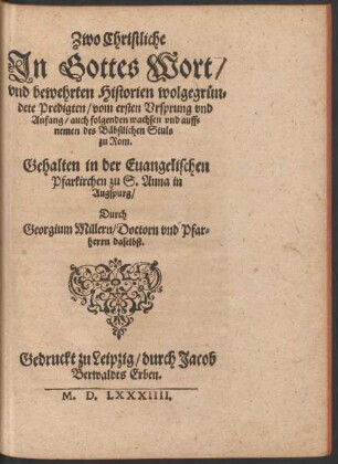 Zwo Christliche || Jn Gottes Wort/|| vnd bewehrten Historien wolgegruen=||dete Predigten/ vom ersten Vrsprung vnd || Anfang/ auch folgenden wachsen vnd auff=||nemen des Bæbstlichen Stuls || zu Rom.|| Gehalten in der Euangelischen || Pfarkirchen zu S. Anna in || Augspurg/|| Durch || Georgium Millern/ Doctorn vnd Pfar=||herrn daselbst.||