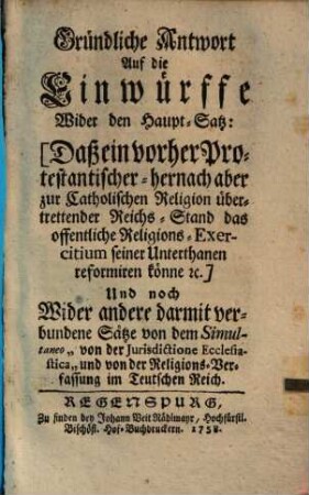 Gründliche Antwort Auf die Einwürffe Wider den Haupt-Satz: Daß ein vorher Protestantischer - hernach aber zur Catholischen Religion übertrettender Reichs-Stand das offentliche Religions-Exercitium seiner Unterthanen reformiren könne ec. : Und noch Wider andere darmit verbundene Sätze von dem Simultaneo "von der Jurisdictione Ecclesiastica" und von der Religions-Verfassung im Teutschen Reich