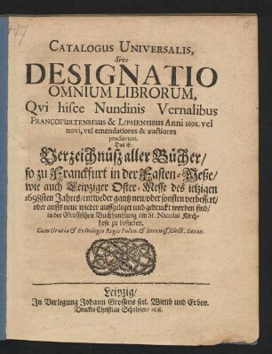 Catalogus Universalis, Sive Designatio Omnium Librorum, Qui hisce Nundinis Vernalibus Francofurtensibus & Lipsiensibus Anni 1698. vel novi, vel emendatiores & auctiores prodierunt. Das ist: Verzeichnüß aller Bücher/ so zu Franckfurt in der Fasten-Meße/ wie auch Leipziger Oster-Messe des jetzigen 1698sten Jahres/ entweder gantz neu/ oder sonsten verbessert/ oder auffs neue wieder auffgeleget und gedruckt worden sind/ in der Grossischen Buchhandlung am St. Nicolai Kirchhofe zu befinden
