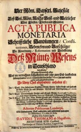 Der Röm. Kayserl. Majestät und Deß Heil. Röm. Reichs Geist und Weltlicher Chur Fürsten Fürsten und Ständen Acta Publica Monetaria Schrifftliche Handlungen Constitutiones, Bedencken und Vorschläge Die Anordnung Reformation und Verbesserung Deß MüntzWesens in Teutschland betreffende : Worinn fürnemlich alles Was im verwichnen sechzehenden und jetzo zum End lauffenden siebenzehenden Saeculo hauptsächlich in solcher Materi hin und wieder passirt und gehandelt worden, In Drey Theil abgesondert, enthalten ist: Als Im I. Theil: Die Histori vom Teutschen Müntz-Wesen ... Im II. Theil: Die vornehmste Reichs- und Crayß-Müntz-Recess und Constitutiones ... Im III. Theil: Deß Heil. Röm. Reichs Crayß- und Ständen verschiedene Müntz-Bedencken und Vorschläge ...