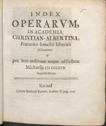 WS 1716/17u. SS 1717: Index Operarvm, In Academia Christian-Albertina, Præterito semestri hiberno absolutarum, & per hoc aestivum usque ad Festum Michaelis MDCCXVII. impendendarum.
