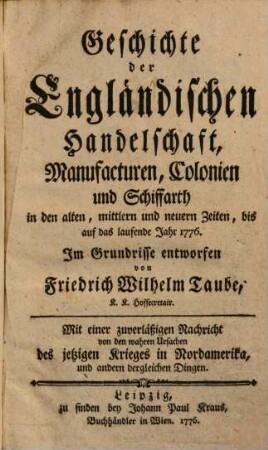Geschichte der engländischen Handelschaft, Manufacturen, Colonien und Schiffarth : in den alten, mittleren und neuern Zeiten, bis auf das laufende Jahr 1776 ; mit einer zuverläßigen Nachricht von den wahren Ursachen des jetzigen Krieges in Nordamerika und andern dergleichen Dingen
