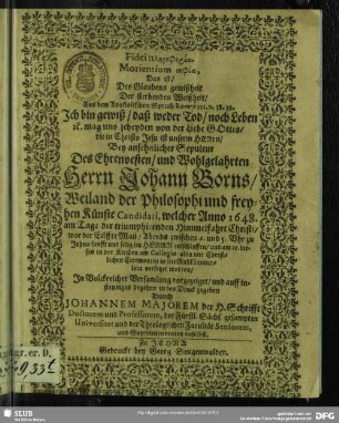 Fidei Plērophoria Morientium sophia, Das ist, Des Glaubens gewißheit Der sterbenden Weißheit, Aus dem Apostolischen Spruch Rom. VIII. v. 38. 39. Ich bin gewiß, daß weder Tod, noch Leben [et]c. mag uns scheyden von der Liebe Gottes, die in Christo Jesu ist unserm Herrn : Bey ansehnlicher Sepultur Des ... Johann Borns, Weiland der Philosophi und freyhen Künste Candidati, welcher Anno 1648. am Tage der triumphirenden Himmelfahrt Christi, war der Eilffte Maii ... entschlaffen, und am 15. dieses in der Kirchen am Collegio alda ... in sein Ruhkämmerlein versetzet worden