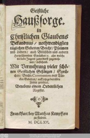Geistliche Haußsorge. in Christlichen Glaubens Bekandnus/ nothwendigsten täglichen Gebetten/ Beicht/ Psalmen und Liedern/ ... bestehend : Mit Vermehrung vieler schönen Geistlichen Gesängen/ Sprüchen/ Beicht-Communion- und Türcken Gebetten/ auffjetzige betrübte Zeiten gerichtet. Benebens einem Ordentlichen Register