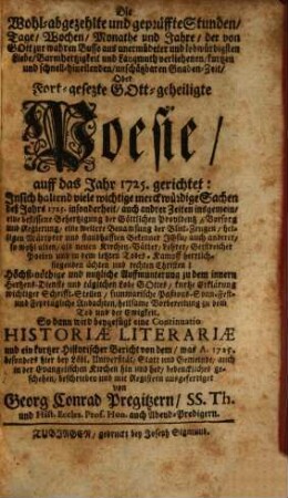 Die Wohl-abgezehlte und geprüffte Stunden, Tage, Wochen, Monathe und Jahre, der von Gott zur wahren Busse aus unermüdeter und lobwürdigsten Liebe, Barmhertzigkeit und Langmuth verliehenen, kurtzen und schnell-hineilenden, unschätzbaren Gnadenzeit, Oder Fort-gesezte Gott-geheiligte Poesie, auff das Jahr 1725. gerichtet : Insich haltend viele wichtige merckwürdige Sachen deß Jahrs 1725. insonderheit, auch andrer Zeiten insgemein ... So dann wird beygefügt eine Continuatio Historiæ Literariæ ..