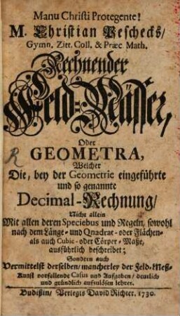 M. Christian Peschecks, Gymn. Zitt. Coll. & Praec. Math. rechnender Feld-Mässer, Oder Geometra : Welcher Die, bey der Geometrie eingeführte und so genannte Decimal-Rechnung, Nicht allein Mit allen deren Speciebus und Regeln ... beschreibet, Sondern auch ... vorfallende Casus und Aufgaben ... aufzulösen lehret