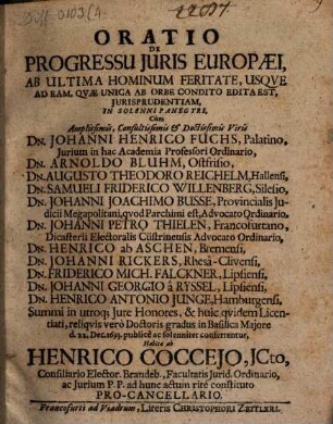 Oratio De Progressu Iuris Europaei, Ab Ultima Hominum Feritate, Usque Ad Eam, Quae Unica Ab Orbe Condito Edita Est, Iurisprudentiam : In Solenni Panegyri, Cum ... Dn. Johanni Henrico Fuchs, ... Dn. Arnoldo Bluhm, ... Dn. Augusto Theodoro Reichelm, ... Dn. Samueli Friderico Willenberg, ... Dn. Johanni Joachimo Busse, ... Dn. Johanni Petro Thielen, ... Dn. Henrico ab Aschen, ... Dn. Johanni Rickers, ... Dn. Friderico Mich. Falckner, ... Dn. Johanni Georgio a Ryssel, ... Dn. Henrico Antonio Junge ... Summi in utroq[ue] Iure Honores, & huic quidem Licentiati, reliquis vero Doctoris gradus in Basilica Maiore d. 22. Dec. 1693. publice ac solenniter conferrentur
