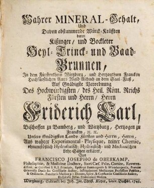 Wahrer Mineral-Gehalt, Und Davon abstammende Würck-Kräfften deren Kißinger, und Bockleter Heyl-Trinck- und Baad-Brunnen, In dem Fürstenthum Wirtzburg, und Hertzogthum Francken Hochfürstlichen Amts Wald-Aschach an dem Saal-Fluß : Auf Gnädigste Verordnung Des Hochwürdigsten, des Heil. Röm. Reichs Fürsten und Herrn, Herrn Friderich Carl, Bischoffen zu Bamberg, und Wirtzburg, Hertzogen zu Francken, [etc. [et]c. ... Aus wahrer Experimental-Physique, reiner Chemie, ohnumstößlich Hydrostatisch- Hydraulisch- und Mechanischen Lehr-Sätzen erkläret