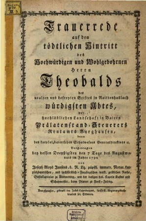 Trauerrede auf den tödtlichen Hintritt des Hochwürdigen und Wohlgebohrnen Herrn Theobalds des uralten und befreyten Stiftes in Raittenhaslach würdigsten Abtes, der hochlöblichen landschaft Baiern Prälatenstand-Steuerers Rentamts Burghausen, dann des kurpfalzbaierischen Schulwesens Generaldirektors [et]c. : vorgetragen bey dessen Dreyßigsten den 7. Tage des Augustmonats im Jahre 1792