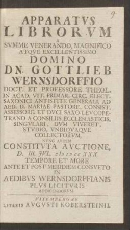 Apparatvs Librorvm A ... Gottlieb Wernsdorffio Doct. Et Professore Theol. In Acad. Vit. Primar. Circ. Elect. Saxonici Antistite Generali, Ad Aed. D. Mariae Pastore, Consist. Assessore, Et Dvci Saxo-Levcopetrano A Consiliis Ecclesiasticis, Singvlari, Dvm Viveret, Stvdio, Vndiqvaqve Collectorvm, Nvnc Avtem Constitvta Avctione, D. III. Jvl. M D CC XXX ...