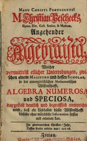 M. Christian Peschecks, Gymn. Zitt. Coll. Senior & Mathem. Angehender Algebraista : Welcher vermittelst etlicher Unterredungen, zwischen einem Magistro und dessen Scholar, in der unvergleichlichen Mathematischen Wissenschafft, Algebra Numerosa und Speciosa, dergestalt deutlich und begreifflich unterrichtet wird, daß ein Liebhaber dieser Wissenschafft dieselbe ohne mündliche Information fassen und erlernen kan