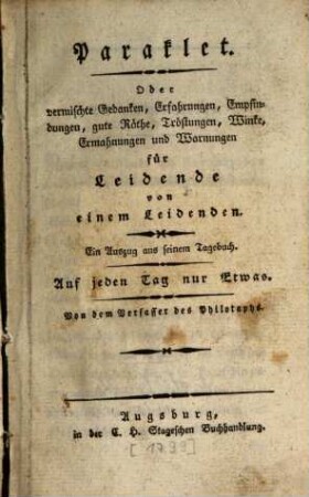 Paraklet. Oder vermischte Gedanken, Erfahrungen, Empfindungen, gute Räthe, Tröstungen, Winke, Ermahnungen und Warnungen : für Leidende von einem Leidenden. Ein Auszug aus seinem Tagebuch. Auf jeden Tag nur Etwas, [1]