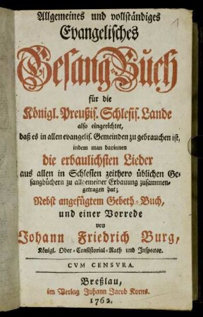 Allgemeines und vollständiges Evangelisches Gesang-Buch für die Königl. Preußis. Schlesis. Lande : also eingerichtet, daß es in allen evangelis. Gemeinden zu gebrauchen ist, indem man darinnen die erbaulichsten Lieder aus allen in Schlesien zeithero üblichen Gesangbüchern ... zusammengetragen hat ; Nebst angefügtem Gebeth-Buch, und einer Vorrede