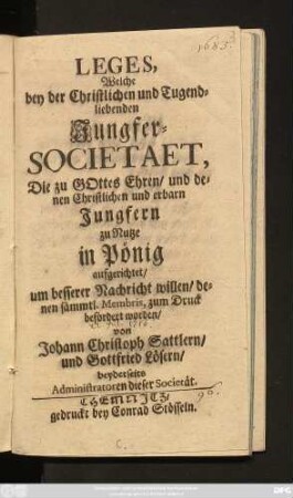 Leges, Welche bey der Christlichen und Tugend-liebenden Jungfer-Societaet, Die zu Gottes Ehren, und denen Christlichen und erbarn Jungfern zu Nutze in Pönig aufgerichtet, um besserer Nachricht willen, denen sämmtl. Membris, zum Druck befördert worden
