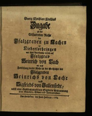 Zugabe zu der Erläuterten Reihe der Pfalzgraven zu Aachen in Niederlothringen von ihrer Anordnung an biß auf Pfalzgrav Heinrich von Lach wie auch Fortsetzung dieser Reihe in der Geschichte der Pfalzgraven Heinrichs von Lache und Sigfrieds von Ballenstedt nebst einer Geschlechtstafel von Sigfrieds Abstammung, seiner Gemahlin, Söhnen und Verwandtschaft