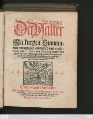Der Psalter || Mit kurtzen Summa=||rien vnd Glossen ordentlich vnd einfel=||tiglich erklert: Also/ das alles was tunckel vnd || schwer darinnen fürfelt ... leichtlich verstanden || werden kan ... || Sampt einem Betbüchlin.|| Jn welchem Gebet/ Dancksagung/ Trost vnd || Vermanung/ auff allerley Not vnd Fell gerichtet/ vnd || alleine mit worden des Psalters verfasset sind.|| Durch M.Martinum Fabrum.||