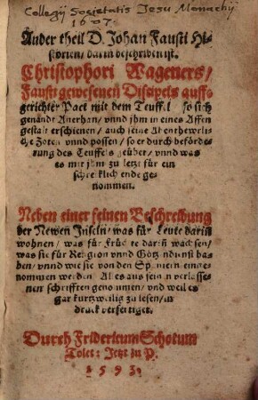 Historia Von D. Johan[n] Fausten, dem weytbeschreyten Zauberer vnnd Schwartzkünstler, Wie er sich gegen dem Teuffel auff eine benandte zeit verschrieben, Was er hierzwischen für seltzame Abenthewer gesehen, selbs angerichtet vnd getrieben, biß er endtlich seinen wol verdienten Lohn empfangen : Mehrertheils auß seinen eygenen hinderlassenen Schrifften, ... zusammen gezogen, vnd in den Druck verfertiget, 2. Ander Theil D. Johan[n] Fausti Historien, darin[n] beschriben ist. Christophori Wageners Fausti gewesenen Discipel auffgerichter Pact mit dem Teuffel so sich genandt Auerhan vnnd jhm in eines Affen gestalt erschienen ... : Neben einer feinen Beschreibung der Newen Jnseln was für Leute darin[n] wohnen was für Früchte dariñ wachsen ... Alles aus seinen verlassenen schrifften genommen vnd ... in druck verfertiget.