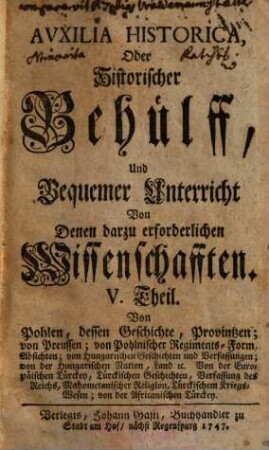 Auxilia Historica Oder Behülff Zu denen Historischen und dazu erforderlichen Wissenschafften : Allenthalben mit den Geschichten, politischen Zustand, Absichten, Ansprüchen etc. derer Herrschafften, und sonst mit vielen Betrachtungen theils kürtzlich theils etwas weitläuffiger erfüllet, auch mit den neuesten Begebenheiten vermehrt, und mit etlich 30. Land-Kärtlein, vielen Wappen und Geschlechts-Tafeln gezieret, nebst denen dazu gehörigen Supplementis, 5. Von Pohlen, dessen Geschichte, Provintzen ; ... - 1747. - 679 S. : Ill.