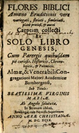 Flores Biblici : Amoeno Eruditionis vere variegati, striati, simbriati, planè pretiosi, et aurei Carptim collecti Ex Solo Libro Genesis, Cum Parergis quibusdam piè curiosis, Historicis, Chronologicis, et Polemicis. Almae, & Venerabili Congregationi Majori Academicae Bambergensi, Sub Titulo: Beatissimae Virginis Mariae. Ab Angelo salutatae, In Strenam oblati