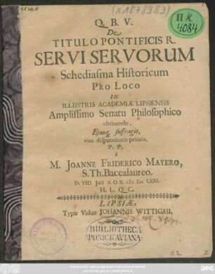 De Titulo Pontificis R. Servi Servorum, Schediasma Historicum Pro Loco In ... Academiae Lipsiensis ... Senatu Philosophico obtinendo, Eiusq[ue] suffragio, vice disputationis prioris, P. P. a M. Joanne Friderico Mayero, S. Th. Baccalaureo. D. VIII. Iulii A.O.R. MDCLXXI. ...