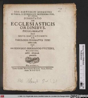 Joh. Bartholdi Niemeieri SS. Theol. D. Ejvsdemve Professoris Pvbl. Et Ordin. Dissertatio De Ecclesiasticis Ordinibvs, Programmatis loco XXVII. Dispvtationibvs Ex Theologia Dogmatvm Fidei instituendis atque a Dn. Henningo Bernhardos VVittero, Hildesiensi, publice defendendis præmissa