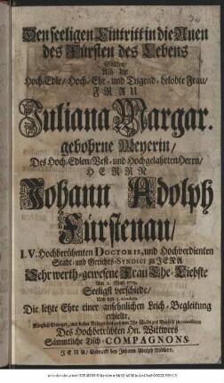 Den seeligen Eintritt in die Auen des Fürsten des Lebens Sollten/ Als die Hoch-Edle/ Hoch-Ehr- und Tugend-belobte Frau/ Frau Juliana Margar. gebohrne Meyerin/ Des Hoch-Edlen/ Best- und Hochgelahrten Herrn/ Herrn Johann Adolph Fürstenau/ I. V. Hochberühmten Doctoris, und Hochverdienten Stadt- und Gerichts-Syndici zu Jena Sehr werth-gewesene Frau Ehe-Liebste Am 1. Maji 1719. Seeligst verschiede/ Und den 5. eiusdem die letzte Ehre einer ansehnlichen Leich-Begleitung erhielte, Kürtzlich Erwegen, und daher Gelegenheit nehmen Ihr schuldiges Beyleid zu contestiren Des Hochbetrübten Hn. Wittwers Sämmtliche Tisch-Compagnons