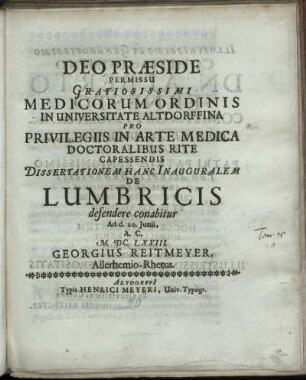Deo Praeside Permissu Gratiosissimi Medicorum Ordinis In Universitate Altdorffina Pro Privilegiis In Arte Medica Doctoralibus Rite Capessendis Dissertationem Hanc Inauguralem De Lumbricis defendere conabitur Ad d. 20. Iunii, A.C. M.DC.LXXIII. Georgius Reitmeyer, Allerhemio-Rhetus