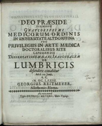 Deo Praeside Permissu Gratiosissimi Medicorum Ordinis In Universitate Altdorffina Pro Privilegiis In Arte Medica Doctoralibus Rite Capessendis Dissertationem Hanc Inauguralem De Lumbricis defendere conabitur Ad d. 20. Iunii, A.C. M.DC.LXXIII. Georgius Reitmeyer, Allerhemio-Rhetus