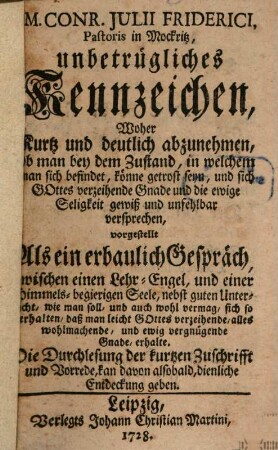 M. Conr. Julii Friderici, Pastoris in Mockritz, unbetrügliches Kennzeichen, Woher kurtz und deutlich abzunehmen, ob man bey dem Zustand, in welchem man sich befindet, könne getrost seyn, und sich Gottes verzeihende Gnade und die ewige Seligkeit gewiß und unfehlbar versprechen : vorgestellet Als ein erbaulich Gespräch, zwischen einen Lehr-Engel, und einer Himmels-begierigen Seele, nebst guten Unterricht, wie man soll, und auch wohl vermag, sich so verhalten, daß man leicht Gottes verzeihende, alles wohlmachende, und ewig vergnügende Gnade erhalte. Die Durchlesung der kurtzen Zuschrifft und Vorrede, kan davon alsobald, dienliche Entdeckung geben