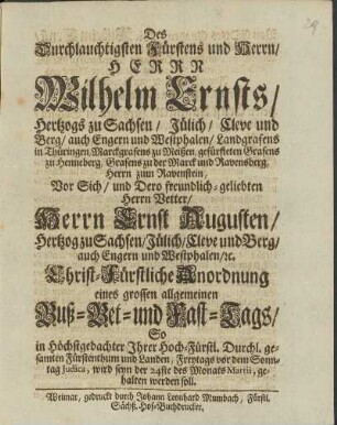 Des Durchlauchtigsten Fürstens und Herrn/ Herrn Wilhelm Ernsts/ Hertzogs zu Sachsen/ Jülich/ Cleve und Berg/ auch Engern und Westphalen/ Landgrafens in Thüringen, Marckgrafens zu Meissen, gefürsteten Grafens zu Henneberg, Grafens zu der Marck und Ravensberg, Herrn zum Ravenstein, Vor sich/ und Dero freundlich-geliebten Herrn Vetter/ Herrn Ernst Augusten/ Hertzog zu Sachsen/Jülich/ Cleve und Berg/ auch Engern und Westphalen/ etc. Christ-Fürstliche Anordnung eines grossen allgemeinen Buß - Bet - und Fast-Tags/ So In höchstgedachter Ihrer Hoch-Fürstl. Durchl. gesamten Fürstenthum und Landen, Freytags vor dem Sonntag Judica, wird seyn der 24ste des Monats Martii, gehalten werden soll.