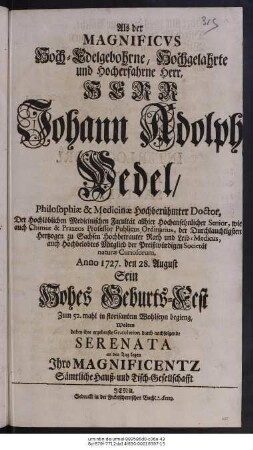 Als der Magnificvs Hoch-Edelgebohrne, Hochgelahrte und Hocherfahrne Herr, Herr Johann Adolph Wedel, Philosophiæ & Medicinæ Hochberühmter Doctor, Der Hochlöblichen Medicinischen Facultät allhier Hochansehnlicher Senior, wie auch Chimiæ & Praxeos Professor Publicus Ordinarius, der Durchlauchtigsten Hertzogen zu Sachsen Hochbetrauter Rath und Leib-Medicus, auch Hochbelobtes Mitglied der Preißwürdigen Societät naturæ Curiosorum, Anno 1727. den 28. August Sein Hohes Geburts-Fest Zum 52. mahl in florisantem Wohlseyn begieng, Wolten dabey ihre ergebenste Gratulation durch nachfolgende Serenata an den Tag legen Ihro Magnificentz Sämtliche Haus- und Tisch-Gesellschafft