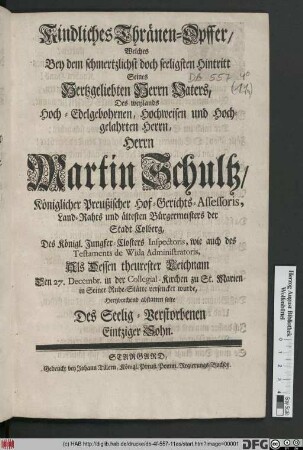 Kindliches Thränen-Opffer/ Welches Bey dem schmertzlichst doch seeligsten Hintritt Seines Hertzgeliebten Herrn Vaters, Des weylands ... Herrn Martin Schultz/ Königlicher Preußischer Hof-Gerichts-Assessoris, Land-Rahts und ältesten Bürgermeisters der Stadt Colberg ... Als Dessen theurester Leichnam Den 27. Decembr. in der Collegial-Kirchen zu St. Marien in Seiner Ruhe-Stätte versencket wurde, Hertzbrechend abstatten solte Des Seelig-Verstorbenen Eintziger Sohn