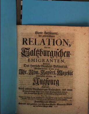 Zuverläßige Relation, Von Ankunfft und Aufnahme Der Saltzburgischen Emigranten, Vierte Fortsetzung. Vierte Fortsetzung, der zuverläßigen Relation, Von den Saltzburgischen Emigranten, Darinnen Das Herrliche Glaubens-Bekanntniß, Welches dieselbe, so wie es an Ihr. Röm. Kayserl. Majestät Ubergeben worden, in Augspurg abgelegt : Nebst andern Merckwürdigen Nachrichten, und einem Ermunterungs Schreiben eines Evangelischen Lehres, allen Evangelischen Christen zur Erweckung mitgetheilt wird